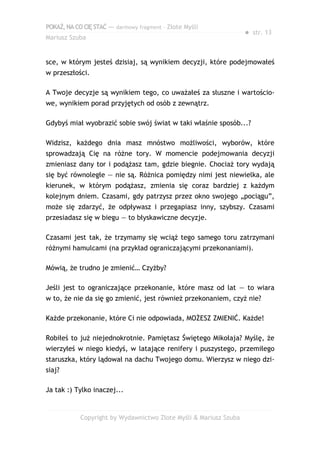 POKAŻ,NACOCIĘSTAĆ — darmowy fragment – Złote Myśli
Mariusz Szuba
● str. 13
sce, w którym jesteś dzisiaj, są wynikiem decyzji, które podejmowałeś
w przeszłości.
A Twoje decyzje są wynikiem tego, co uważałeś za słuszne i wartościo-
we, wynikiem porad przyjętych od osób z zewnątrz.
Gdybyś miał wyobrazić sobie swój świat w taki właśnie sposób...?
Widzisz, każdego dnia masz mnóstwo możliwości, wyborów, które
sprowadzają Cię na różne tory. W momencie podejmowania decyzji
zmieniasz dany tor i podążasz tam, gdzie biegnie. Chociaż tory wydają
się być równoległe — nie są. Różnica pomiędzy nimi jest niewielka, ale
kierunek, w którym podążasz, zmienia się coraz bardziej z każdym
kolejnym dniem. Czasami, gdy patrzysz przez okno swojego „pociągu”,
może się zdarzyć, że odpływasz i przegapiasz inny, szybszy. Czasami
przesiadasz się w biegu — to błyskawiczne decyzje.
Czasami jest tak, że trzymamy się wciąż tego samego toru zatrzymani
różnymi hamulcami (na przykład ograniczającymi przekonaniami).
Mówią, że trudno je zmienić… Czyżby?
Jeśli jest to ograniczające przekonanie, które masz od lat — to wiara
w to, że nie da się go zmienić, jest również przekonaniem, czyż nie?
Każde przekonanie, które Ci nie odpowiada, MOŻESZ ZMIENIĆ. Każde!
Robiłeś to już niejednokrotnie. Pamiętasz Świętego Mikołaja? Myślę, że
wierzyłeś w niego kiedyś, w latające renifery i puszystego, przemiłego
staruszka, który lądował na dachu Twojego domu. Wierzysz w niego dzi-
siaj?
Ja tak :) Tylko inaczej...
Copyright by Wydawnictwo Złote Myśli & Mariusz Szuba
 