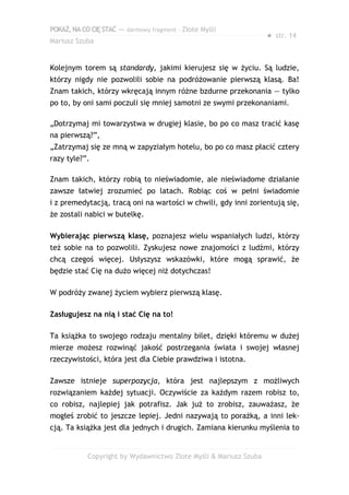 POKAŻ,NACOCIĘSTAĆ — darmowy fragment – Złote Myśli
Mariusz Szuba
● str. 14
Kolejnym torem są standardy, jakimi kierujesz się w życiu. Są ludzie,
którzy nigdy nie pozwolili sobie na podróżowanie pierwszą klasą. Ba!
Znam takich, którzy wkręcają innym różne bzdurne przekonania — tylko
po to, by oni sami poczuli się mniej samotni ze swymi przekonaniami.
„Dotrzymaj mi towarzystwa w drugiej klasie, bo po co masz tracić kasę
na pierwszą?”,
„Zatrzymaj się ze mną w zapyziałym hotelu, bo po co masz płacić cztery
razy tyle?”.
Znam takich, którzy robią to nieświadomie, ale nieświadome działanie
zawsze łatwiej zrozumieć po latach. Robiąc coś w pełni świadomie
i z premedytacją, tracą oni na wartości w chwili, gdy inni zorientują się,
że zostali nabici w butelkę.
Wybierając pierwszą klasę, poznajesz wielu wspaniałych ludzi, którzy
też sobie na to pozwolili. Zyskujesz nowe znajomości z ludźmi, którzy
chcą czegoś więcej. Usłyszysz wskazówki, które mogą sprawić, że
będzie stać Cię na dużo więcej niż dotychczas!
W podróży zwanej życiem wybierz pierwszą klasę.
Zasługujesz na nią i stać Cię na to!
Ta książka to swojego rodzaju mentalny bilet, dzięki któremu w dużej
mierze możesz rozwinąć jakość postrzegania świata i swojej własnej
rzeczywistości, która jest dla Ciebie prawdziwa i istotna.
Zawsze istnieje superpozycja, która jest najlepszym z możliwych
rozwiązaniem każdej sytuacji. Oczywiście za każdym razem robisz to,
co robisz, najlepiej jak potrafisz. Jak już to zrobisz, zauważasz, że
mogłeś zrobić to jeszcze lepiej. Jedni nazywają to porażką, a inni lek-
cją. Ta książka jest dla jednych i drugich. Zamiana kierunku myślenia to
Copyright by Wydawnictwo Złote Myśli & Mariusz Szuba
 