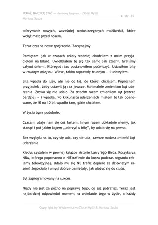 POKAŻ,NACOCIĘSTAĆ — darmowy fragment – Złote Myśli
Mariusz Szuba
● str. 15
odkrywanie nowych, wcześniej niedostrzeganych możliwości, które
wciąż masz przed nosem.
Teraz czas na nowe spojrzenie. Zaczynajmy.
Pamiętam, jak w czasach szkoły średniej chodziłem z moim przyja-
cielem na bilard. Uwielbiałem tę grę tak samo jak szachy. Graliśmy
całymi dniami. Któregoś razu postanowiłem poćwiczyć. Ustawiłem bilę
w trudnym miejscu. Wiesz, takim naprawdę trudnym — i uderzyłem.
Bila wpadła do łuzy, ale nie do tej, do której chciałem. Poprosiłem
przyjaciela, żeby ustawił ją raz jeszcze. Minimalnie zmieniłem kąt ude-
rzenia. Znowu się nie udało. Za trzecim razem zmieniłem kąt jeszcze
bardziej — i wpadła. Po kilkunastu uderzeniach miałem to tak opano-
wane, że 10 na 10 bil wpadło tam, gdzie chciałem.
W życiu bywa podobnie.
Czasami udaje nam się coś fartem. Innym razem dokładnie wiemy, jak
stanąć i pod jakim kątem „uderzyć w bilę”, by udało się na pewno.
Bez względu na to, czy się uda, czy nie uda, zawsze możesz zmienić kąt
uderzenia.
Kiedyś czytałem w pewnej książce historię Larry’ego Birda. Koszykarza
NBA, którego poproszono o NIEtrafienie do kosza podczas nagrania rek-
lamy telewizyjnej. Udało mu się NIE trafić dopiero za dziewiątym ra-
zem! Jego ciało i umysł dobrze pamiętały, jak ułożyć się do rzutu.
Był zaprogramowany na sukces.
Nigdy nie jest za późno na poprawę tego, co już potrafisz. Teraz jest
najbardziej odpowiedni moment na wcielanie tego w życie, a każdy
Copyright by Wydawnictwo Złote Myśli & Mariusz Szuba
 