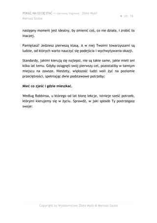 POKAŻ,NACOCIĘSTAĆ — darmowy fragment – Złote Myśli
Mariusz Szuba
● str. 16
następny moment jest idealny, by zmienić coś, co nie działa, i zrobić to
inaczej.
Pamiętasz? Jedziesz pierwszą klasą. A w niej Twoimi towarzyszami są
ludzie, od których warto nauczyć się podejścia i wychwytywania okazji.
Standardy, jakimi kierują się najlepsi, nie są takie same, jakie mieli oni
kilka lat temu. Gdyby osiągnęli swój pierwszy cel, pozostaliby w tamtym
miejscu na zawsze. Niestety, większość ludzi woli żyć na poziomie
przeciętności, spełniając dwie podstawowe potrzeby:
Mieć co zjeść i gdzie mieszkać.
Według Robbinsa, u którego od lat biorę lekcje, istnieje sześć potrzeb,
którymi kierujemy się w życiu. Sprawdź, w jaki sposób Ty postrzegasz
swoje:
Copyright by Wydawnictwo Złote Myśli & Mariusz Szuba
 