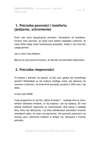 POKAŻ,NACOCIĘSTAĆ — darmowy fragment – Złote Myśli
Mariusz Szuba
● str. 18
1. Potrzeba pewności i komfortu
(jedzenie, schronienie)
Przez całe życie poszukujemy pewności. Niezależnie od kontekstu.
Chcemy mieć pewność, że nasze życie będzie wyglądało cudownie, że
nasze dzieci będą miały fantastyczną przyszłość. Każdy z nas chce być
czegoś pewien.
Jak to mówi Tony Robbins:
Bóg ma na tyle poczucia humoru, że dał nam też potrzebę niepewności.
2. Potrzeba niepewności
To kolejna z potrzeb, bo pomyśl, co byś czuł, gdybyś był wszystkiego
pewien? Wiedziałbyś co się wydarzy każdego ranka, jak zakończy się
rozmowa z klientem, ile konkretnie pieniędzy zarobisz w 2034 roku i tak
dalej.
Co byś czuł? NUDĘ!
Tutaj przypomina mi się film „Dzień Świstaka” — każdego dnia to samo,
bohater dokładnie wiedział, co się wydarzy i jak się wydarzy. On miał
jednak możliwość wpływania na rzeczywistość. Brał lekcję z każdego
dnia, który był identyczny, i po kilku jednakowych porankach wreszcie
uświadomił sobie, że może coś pozmieniać. Nie pozwolić przewrócić się
starszej pani, udaremnić kradzież w sklepie itd. Skorzystał z trzeciej
potrzeby:
Copyright by Wydawnictwo Złote Myśli & Mariusz Szuba
 