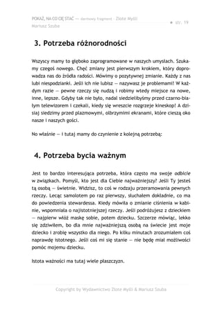 POKAŻ,NACOCIĘSTAĆ — darmowy fragment – Złote Myśli
Mariusz Szuba
● str. 19
3. Potrzeba różnorodności
Wszyscy mamy to głęboko zaprogramowane w naszych umysłach. Szuka–
my czegoś nowego. Chęć zmiany jest pierwszym krokiem, który dopro-
wadza nas do źródła radości. Mówimy o pozytywnej zmianie. Każdy z nas
lubi niespodzianki. Jeśli ich nie lubisz — nazywasz je problemami! W każ-
dym razie — pewne rzeczy się nudzą i robimy wtedy miejsce na nowe,
inne, lepsze. Gdyby tak nie było, nadal siedzielibyśmy przed czarno-bia-
łym telewizorem i czekali, kiedy się wreszcie rozgrzeje kineskop! A dzi-
siaj siedzimy przed plazmowymi, olbrzymimi ekranami, które cieszą oko
nasze i naszych gości.
No właśnie — i tutaj mamy do czynienie z kolejną potrzebą:
4. Potrzeba bycia ważnym
Jest to bardzo interesująca potrzeba, która często ma swoje odbicie
w związkach. Pomyśl, kto jest dla Ciebie najważniejszy? Jeśli Ty jesteś
tą osobą — świetnie. Widzisz, to coś w rodzaju przeramowania pewnych
rzeczy. Lecąc samolotem po raz pierwszy, słuchałem dokładnie, co ma
do powiedzenia stewardessa. Kiedy mówiła o zmianie ciśnienia w kabi-
nie, wspomniała o najistotniejszej rzeczy. Jeśli podróżujesz z dzieckiem
— najpierw włóż maskę sobie, potem dziecku. Szczerze mówiąc, lekko
się zdziwiłem, bo dla mnie najważniejszą osobą na świecie jest moje
dziecko i zrobię wszystko dla niego. Po kilku minutach zrozumiałem coś
naprawdę istotnego. Jeśli coś mi się stanie — nie będę miał możliwości
pomóc mojemu dziecku.
Istota ważności ma tutaj wiele płaszczyzn.
Copyright by Wydawnictwo Złote Myśli & Mariusz Szuba
 