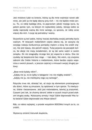 POKAŻ,NACOCIĘSTAĆ — darmowy fragment – Złote Myśli
Mariusz Szuba
● str. 20
Jest mnóstwo ludzi na świecie, którzy są dla mnie ważniejsi nawet ode
mnie, ale jeśli ja nie będę obecny przy nich — nic nie będzie miało sen-
su. To, co robię każdego dnia, to poprawiam jakość mojego życia, by
potem pomóc tym, na którym mi najbardziej zależy. Uznaję siebie za
osobę naprawdę ważną dla mnie samego, co sprawia, że robię coraz
więcej dla nich. I czuję się potrzebny i ważny.
Oczywiście są też ludzie, którzy inaczej dochodzą swojej potrzeby bycia
ważnym. W relacjach małżeńskich często zdarza się, że zaczyna się
swojego rodzaju konkurencja pomiędzy mężem a żoną: kto zrobił wię-
cej, kto jest lepszy, kto potrafi więcej. Tutaj pojawia się początek koń-
ca, bo oboje nie mają świadomości, że są tak samo ważni w swoim
związku. On nie osiągnąłby niczego bez jej wsparcia w domu. Ona nie
czułaby się bezpiecznie bez niego — i tak dalej. Nie wiem, czy znajomo
zabrzmi dla Ciebie historia o małżeństwie, które bardzo często wspo-
mina o swoich plusach, a jeszcze częściej o minusach swojej drugiej po-
łowy:
„Beze mnie byłaby nikim”,
„Gdyby nie ja, to on żyłby w bałaganie i nic nie mógłby znaleźć”,
„Gdyby nie ja, nie mielibyśmy tego czy tamtego”.
Potyczka trwa rok, dziesięć lat, aż staje się elementem przetargowym
dla dzieci, które są zmuszane, by sędziować w tym sporze. To nieetycz-
ne, śliskie i bezsensowne. Jeśli jest nieświadoma, łatwiej ją zrozumieć.
Czasami jest tak, że chcemy obronić siebie w oczach innych przed atak-
ami drugiej osoby. Wytaczamy armaty i heja! Gdzie doprowadzi Was ta-
ka batalia? Gdzie doprowadzi ona Wasze dzieci?
Rób, co robisz najlepiej, a przede wszystkim DOCENIAJ innych za to, co
zrobili.
Wystarczy zmienić kierunek skupienia.
Copyright by Wydawnictwo Złote Myśli & Mariusz Szuba
 