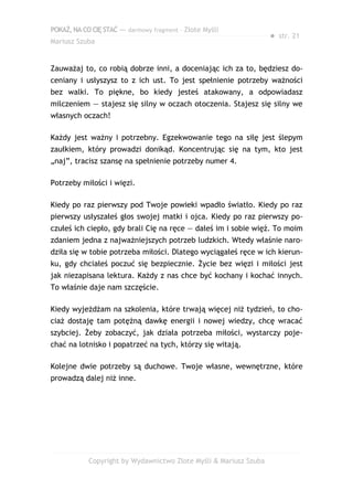 POKAŻ,NACOCIĘSTAĆ — darmowy fragment – Złote Myśli
Mariusz Szuba
● str. 21
Zauważaj to, co robią dobrze inni, a doceniając ich za to, będziesz do-
ceniany i usłyszysz to z ich ust. To jest spełnienie potrzeby ważności
bez walki. To piękne, bo kiedy jesteś atakowany, a odpowiadasz
milczeniem — stajesz się silny w oczach otoczenia. Stajesz się silny we
własnych oczach!
Każdy jest ważny i potrzebny. Egzekwowanie tego na siłę jest ślepym
zaułkiem, który prowadzi donikąd. Koncentrując się na tym, kto jest
„naj”, tracisz szansę na spełnienie potrzeby numer 4.
Potrzeby miłości i więzi.
Kiedy po raz pierwszy pod Twoje powieki wpadło światło. Kiedy po raz
pierwszy usłyszałeś głos swojej matki i ojca. Kiedy po raz pierwszy po-
czułeś ich ciepło, gdy brali Cię na ręce — dałeś im i sobie więź. To moim
zdaniem jedna z najważniejszych potrzeb ludzkich. Wtedy właśnie naro-
dziła się w tobie potrzeba miłości. Dlatego wyciągałeś ręce w ich kierun-
ku, gdy chciałeś poczuć się bezpiecznie. Życie bez więzi i miłości jest
jak niezapisana lektura. Każdy z nas chce być kochany i kochać innych.
To właśnie daje nam szczęście.
Kiedy wyjeżdżam na szkolenia, które trwają więcej niż tydzień, to cho-
ciaż dostaję tam potężną dawkę energii i nowej wiedzy, chcę wracać
szybciej. Żeby zobaczyć, jak działa potrzeba miłości, wystarczy poje-
chać na lotnisko i popatrzeć na tych, którzy się witają.
Kolejne dwie potrzeby są duchowe. Twoje własne, wewnętrzne, które
prowadzą dalej niż inne.
Copyright by Wydawnictwo Złote Myśli & Mariusz Szuba
 