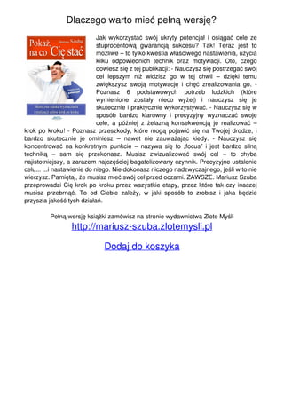 Dlaczego warto mieć pełną wersję?
Jak wykorzystać swój ukryty potencjał i osiągać cele ze
stuprocentową gwarancją sukcesu? Tak! Teraz jest to
możliwe – to tylko kwestia właściwego nastawienia, użycia
kilku odpowiednich technik oraz motywacji. Oto, czego
dowiesz się z tej publikacji: - Nauczysz się postrzegać swój
cel lepszym niż widzisz go w tej chwil – dzięki temu
zwiększysz swoją motywację i chęć zrealizowania go. -
Poznasz 6 podstawowych potrzeb ludzkich (które
wymienione zostały nieco wyżej) i nauczysz się je
skutecznie i praktycznie wykorzystywać. - Nauczysz się w
sposób bardzo klarowny i precyzyjny wyznaczać swoje
cele, a później z żelazną konsekwencją je realizować –
krok po kroku! - Poznasz przeszkody, które mogą pojawić się na Twojej drodze, i
bardzo skutecznie je ominiesz – nawet nie zauważając kiedy. - Nauczysz się
koncentrować na konkretnym punkcie – nazywa się to „focus” i jest bardzo silną
techniką – sam się przekonasz. Musisz zwizualizować swój cel – to chyba
najistotniejszy, a zarazem najczęściej bagatelizowany czynnik. Precyzyjne ustalenie
celu... ...i nastawienie do niego. Nie dokonasz niczego nadzwyczajnego, jeśli w to nie
wierzysz. Pamiętaj, że musisz mieć swój cel przed oczami. ZAWSZE. Mariusz Szuba
przeprowadzi Cię krok po kroku przez wszystkie etapy, przez które tak czy inaczej
musisz przebrnąć. To od Ciebie zależy, w jaki sposób to zrobisz i jaka będzie
przyszła jakość tych działań.
Pełną wersję książki zamówisz na stronie wydawnictwa Złote Myśli
http://mariusz-szuba.zlotemysli.pl
Dodaj do koszyka
Powered by TCPDF (www.tcpdf.org)
 