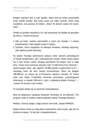 POKAŻ,NACOCIĘSTAĆ — darmowy fragment – Złote Myśli
Mariusz Szuba
● str. 7
Książka napisana jest w taki sposób, żebyś krok po kroku przechodził
przez tajniki wiedzy. Być może znasz już część technik, które tutaj
znajdziesz, lub powiesz do siebie: „Wow! To działa! Lepiej niż wcześ-
niej!”.
Chodzi mi przede wszystkim o to, byś przeczytał tę książkę od początku
do końca, z dwóch przyczyn:
1. Idąc po kolei, możesz wprowadzić w życie coś nowego i z nowym
przekonaniem, które będzie służyć Ci lepiej.
2. Techniki, które znajdziesz na dalszych kartkach, działają najsilniej,
jeśli spełnisz punkt pierwszy.
Na jakość Twojego zachowania wpływa wiele zjawisk zachodzących
w Twojej świadomości, jak i nieświadomym umyśle. Wiele rzeczy dzieje
się w tym samym czasie. Mrugasz powiekami 20 tysięcy razy w ciągu
dnia, Twoje serce pompuje poprzez ciało 13 640 litrów krwi dziennie —
wystarczająco dużo, aby napełnić 40 000 puszek o pojemności 0,33 l —
wysyłając krew do sieci naczyń krwionośnych, która ma długość
100 000 km, co równa się 2,5-krotnemu obejściu równika. W Twoim
ciele jest około 13 bilionów komórek nerwowych, przesyłających
informacje w tempie 290 km/h, czyli z szybkością bolidu Formuły 1 —
i nawet nie musisz o tym myśleć.
To wszystko dzieje się na poziomie nieświadomym.
Masz do dyspozycji najlepszy komputer istniejący na tej planecie. Ten
program może w wielkim stopniu podnieść jakość Twojego działania.
Widzisz, chcemy czegoś, czego jeszcze nam brak, czegoś NOWEGO.
Każda zmiana niesie za sobą pełne zadowolenie tylko wtedy, gdy jest to
zmiana na lepsze. To tak jak z niespodziankami.
Copyright by Wydawnictwo Złote Myśli & Mariusz Szuba
 