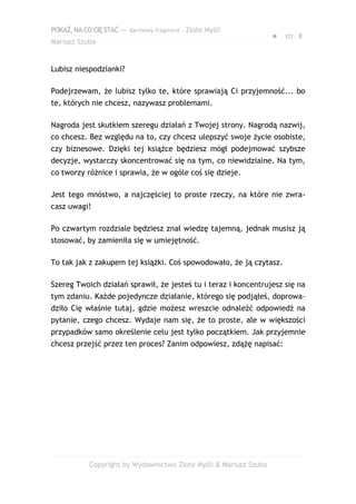 POKAŻ,NACOCIĘSTAĆ — darmowy fragment – Złote Myśli
Mariusz Szuba
● str. 8
Lubisz niespodzianki?
Podejrzewam, że lubisz tylko te, które sprawiają Ci przyjemność... bo
te, których nie chcesz, nazywasz problemami.
Nagroda jest skutkiem szeregu działań z Twojej strony. Nagrodą nazwij,
co chcesz. Bez względu na to, czy chcesz ulepszyć swoje życie osobiste,
czy biznesowe. Dzięki tej książce będziesz mógł podejmować szybsze
decyzje, wystarczy skoncentrować się na tym, co niewidzialne. Na tym,
co tworzy różnice i sprawia, że w ogóle coś się dzieje.
Jest tego mnóstwo, a najczęściej to proste rzeczy, na które nie zwra-
casz uwagi!
Po czwartym rozdziale będziesz znał wiedzę tajemną, jednak musisz ją
stosować, by zamieniła się w umiejętność.
To tak jak z zakupem tej książki. Coś spowodowało, że ją czytasz.
Szereg Twoich działań sprawił, że jesteś tu i teraz i koncentrujesz się na
tym zdaniu. Każde pojedyncze działanie, którego się podjąłeś, doprowa-
dziło Cię właśnie tutaj, gdzie możesz wreszcie odnaleźć odpowiedź na
pytanie, czego chcesz. Wydaje nam się, że to proste, ale w większości
przypadków samo określenie celu jest tylko początkiem. Jak przyjemnie
chcesz przejść przez ten proces? Zanim odpowiesz, zdążę napisać:
Copyright by Wydawnictwo Złote Myśli & Mariusz Szuba
 