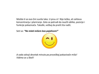 Možda ti se ovo čini suviše lako. U prvu si! Nije teško, ali zahteva
koncentraciju i planiranje. Zato se potrudi da naučiš oblike, pozicije i
funkcije pokazivača. Takođe, vežbaj da pratiš šta radiš.
Seti se: “Ne mlati mišem kao pajalicom!”
A sada odvoji desetak minuta pa provežbaj pokazivače miša!
Vidimo se u školi!
 