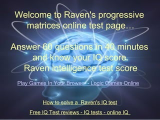 Welcome to Raven's progressive
matrices online test page…
Answer 60 questions in 40 minutes
and know your IQ score.
Raven intelligence test score
How to solve a Raven's IQ test
Free IQ Test reviews - IQ tests - online IQ
>> Play Games In Your Browser - Logic Games Online <<
 