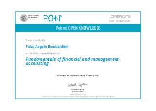 Polimi OPEN KNOWLEDGE
The certificate of accomplishment is not valid for university credits
Prof. Deborah Agostino
Politecnico di Milano
CERTIFICATE
Milan, 5 january 2015
This is to certify that
Folco Angelo Bombardieri
successfully completed the course:
Fundamentals of financial and management
accounting
HONOR CODE CERTIFICATE
*Authenticity of this certificate can be verified at https://www.pok.polimi.it/certs/cert/e2cbe1de07ef452c93adc8ed3c90ab41
 