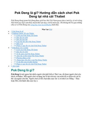 Pok Deng là gì? Hướng dẫn cách chơi Pok
Deng tại nhà cái Thabet
Pok Deng đang gamebài đangđượcgiới bạcthủ Việt Nam quan tâm vì mới lạ, có nét riêng.
Nếu hôm nay bạn cảm thấy muốnthử vận may với bộ môn này. Thì khôngthể bỏ qua những
chia sẻ về Pok Deng của sòng bạctrựctuyếnThabet dưới đây.
Mục Lục [Ẩn]
 1 Pok Deng là gì?
 2 Pokdeng Game 3D của Thabet
o 2.1 Cách vào Pok Deng 3D Game
o 2.2 Quy tắc trò chơi
o 2.3 Quy tắc kéo bài
o 2.4 Loại bài lớn nhỏ Pok Deng Thabet
o 2.5 Biểu tỉ lệ
o 2.6 Phạm vi quy tắc trò chơi Pok Deng Thabet
 3 Pokedeng Live Casino
o 3.1 Cách vào Pok Deng 3D Game
o 3.2 Quy tắc trò chơi
o 3.3 Tỷ lệ cược của Pok Deng Thabet
o 3.4 Quy tắc so bài trong Pok Deng Thabet
o 3.5 Phương pháp so bài
o 3.6 Hạng mục cần chú ý của Pok Deng Thabet
o 3.7 Ví dụ đặt cược & phát thưởng
o 3.8 Phạm vi quy tắc trò chơi Pok Deng Thabet
 4 Kết Luận
Pok Deng là gì?
Pok Deng là một game bài nhiều người chơi phổ biến ở Thái Lan, rất được người chơi yêu
thích, từThabet. Mỗi người chơi sử dụng hai lá bài trêntay của mình để so điểm với các lá
bài của người chia bài. Người chơi có thể chọnđặt cược vào vị trí nhà Con Thắng / Thua
hoặc Đôi, tiếnhành đặt cược tùy ý.
 