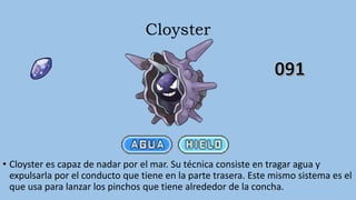 Cloyster
• Cloyster es capaz de nadar por el mar. Su técnica consiste en tragar agua y
expulsarla por el conducto que tiene en la parte trasera. Este mismo sistema es el
que usa para lanzar los pinchos que tiene alrededor de la concha.
 