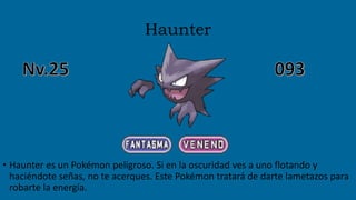 Haunter
• Haunter es un Pokémon peligroso. Si en la oscuridad ves a uno flotando y
haciéndote señas, no te acerques. Este Pokémon tratará de darte lametazos para
robarte la energía.
 
