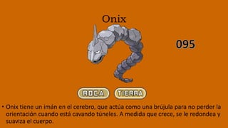 Onix
• Onix tiene un imán en el cerebro, que actúa como una brújula para no perder la
orientación cuando está cavando túneles. A medida que crece, se le redondea y
suaviza el cuerpo.
 