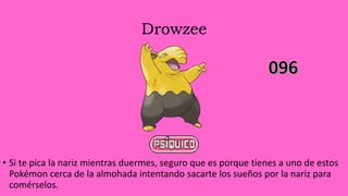Drowzee
• Si te pica la nariz mientras duermes, seguro que es porque tienes a uno de estos
Pokémon cerca de la almohada intentando sacarte los sueños por la nariz para
comérselos.
 
