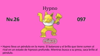 Hypno
• Hypno lleva un péndulo en la mano. El balanceo y el brillo que tiene sumen al
rival en un estado de hipnosis profundo. Mientras busca a su presa, saca brillo al
péndulo.
 