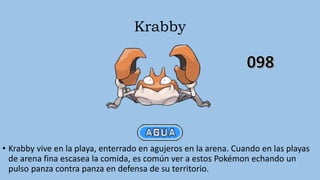 Krabby
• Krabby vive en la playa, enterrado en agujeros en la arena. Cuando en las playas
de arena fina escasea la comida, es común ver a estos Pokémon echando un
pulso panza contra panza en defensa de su territorio.
 