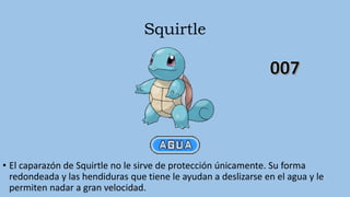 Squirtle
• El caparazón de Squirtle no le sirve de protección únicamente. Su forma
redondeada y las hendiduras que tiene le ayudan a deslizarse en el agua y le
permiten nadar a gran velocidad.
 