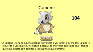Cubone
• A Cubone le ahoga la pena porque no volverá a ver jamás a su madre. La luna le
recuerda a veces a ella, y se pone a llorar. Los churretes que tiene en el cráneo
que lleva puesto son debidos a las lágrimas que derrama.
 