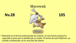 Marowak
• Marowak es la forma evolucionada de Cubone. Es más fuerte porque ha
superado la pena por la pérdida de su madre. El ánimo de este Pokémon, ya
curtido y fortalecido, no es muy fácil de alterar.
 