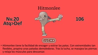 Hitmonlee
• Hitmonlee tiene la facilidad de encoger y estirar las patas. Con extremidades tan
flexibles, propina unas patadas demoledoras. Tras la lucha, se masajea las piernas
y relaja los músculos para descansar.
 