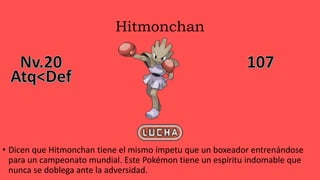 Hitmonchan
• Dicen que Hitmonchan tiene el mismo ímpetu que un boxeador entrenándose
para un campeonato mundial. Este Pokémon tiene un espíritu indomable que
nunca se doblega ante la adversidad.
 
