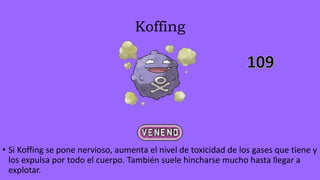 Koffing
• Si Koffing se pone nervioso, aumenta el nivel de toxicidad de los gases que tiene y
los expulsa por todo el cuerpo. También suele hincharse mucho hasta llegar a
explotar.
 