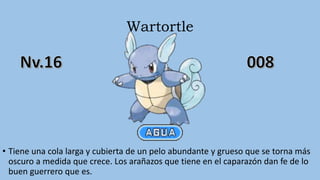 Wartortle
• Tiene una cola larga y cubierta de un pelo abundante y grueso que se torna más
oscuro a medida que crece. Los arañazos que tiene en el caparazón dan fe de lo
buen guerrero que es.
 