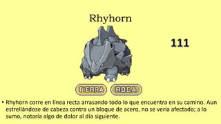 Rhyhorn
• Rhyhorn corre en línea recta arrasando todo lo que encuentra en su camino. Aun
estrellándose de cabeza contra un bloque de acero, no se vería afectado; a lo
sumo, notaría algo de dolor al día siguiente.
 