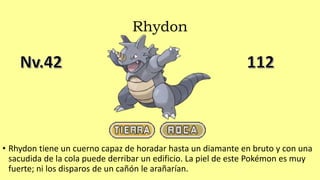 Rhydon
• Rhydon tiene un cuerno capaz de horadar hasta un diamante en bruto y con una
sacudida de la cola puede derribar un edificio. La piel de este Pokémon es muy
fuerte; ni los disparos de un cañón le arañarían.
 