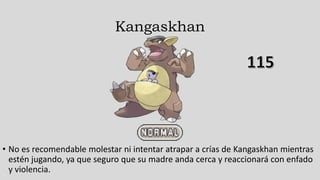 Kangaskhan
• No es recomendable molestar ni intentar atrapar a crías de Kangaskhan mientras
estén jugando, ya que seguro que su madre anda cerca y reaccionará con enfado
y violencia.
 