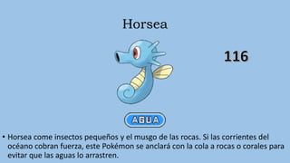 Horsea
• Horsea come insectos pequeños y el musgo de las rocas. Si las corrientes del
océano cobran fuerza, este Pokémon se anclará con la cola a rocas o corales para
evitar que las aguas lo arrastren.
 