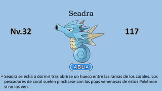 Seadra
• Seadra se echa a dormir tras abrirse un hueco entre las ramas de los corales. Los
pescadores de coral suelen pincharse con las púas venenosas de estos Pokémon
si no los ven.
 