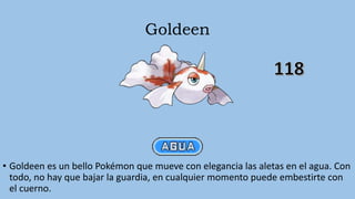 Goldeen
• Goldeen es un bello Pokémon que mueve con elegancia las aletas en el agua. Con
todo, no hay que bajar la guardia, en cualquier momento puede embestirte con
el cuerno.
 
