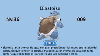 Blastoise
• Blastoise lanza chorros de agua con gran precisión por los tubos que le salen del
caparazón que tiene en la espalda. Puede disparar chorros de agua con tanta
puntería que no fallaría al tirar contra una lata pequeña a 50 m.
 