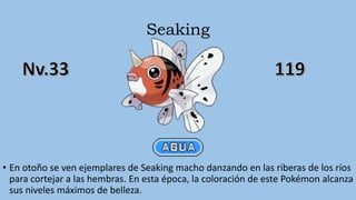 Seaking
• En otoño se ven ejemplares de Seaking macho danzando en las riberas de los ríos
para cortejar a las hembras. En esta época, la coloración de este Pokémon alcanza
sus niveles máximos de belleza.
 