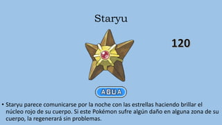 Staryu
• Staryu parece comunicarse por la noche con las estrellas haciendo brillar el
núcleo rojo de su cuerpo. Si este Pokémon sufre algún daño en alguna zona de su
cuerpo, la regenerará sin problemas.
 