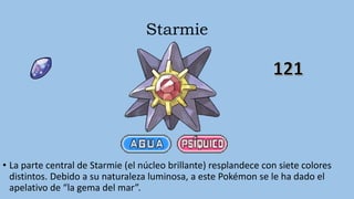 Starmie
• La parte central de Starmie (el núcleo brillante) resplandece con siete colores
distintos. Debido a su naturaleza luminosa, a este Pokémon se le ha dado el
apelativo de “la gema del mar”.
 