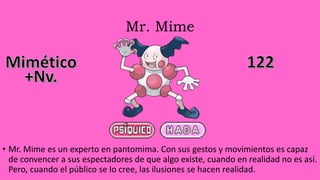 Mr. Mime
• Mr. Mime es un experto en pantomima. Con sus gestos y movimientos es capaz
de convencer a sus espectadores de que algo existe, cuando en realidad no es así.
Pero, cuando el público se lo cree, las ilusiones se hacen realidad.
 