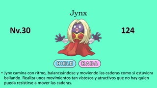 Jynx
• Jynx camina con ritmo, balanceándose y moviendo las caderas como si estuviera
bailando. Realiza unos movimientos tan vistosos y atractivos que no hay quien
pueda resistirse a mover las caderas.
 