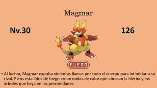 Magmar
• Al luchar, Magmar expulsa violentas llamas por todo el cuerpo para intimidar a su
rival. Estos estallidos de fuego crean ondas de calor que abrasan la hierba y los
árboles que haya en las proximidades.
 