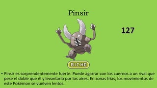 Pinsir
• Pinsir es sorprendentemente fuerte. Puede agarrar con los cuernos a un rival que
pese el doble que él y levantarlo por los aires. En zonas frías, los movimientos de
este Pokémon se vuelven lentos.
 