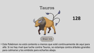 Tauros
• Este Pokémon no está contento a menos que esté continuamente de aquí para
allá. Si no hay rival que luche contra Tauros, se estampa contra árboles grandes
para calmarse y los embiste para echarlos abajo.
 