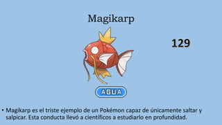 Magikarp
• Magikarp es el triste ejemplo de un Pokémon capaz de únicamente saltar y
salpicar. Esta conducta llevó a científicos a estudiarlo en profundidad.
 