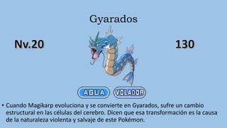 Gyarados
• Cuando Magikarp evoluciona y se convierte en Gyarados, sufre un cambio
estructural en las células del cerebro. Dicen que esa transformación es la causa
de la naturaleza violenta y salvaje de este Pokémon.
 