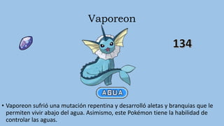 Vaporeon
• Vaporeon sufrió una mutación repentina y desarrolló aletas y branquias que le
permiten vivir abajo del agua. Asimismo, este Pokémon tiene la habilidad de
controlar las aguas.
 