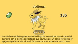 Jolteon
• Las células de Jolteon generan un nivel bajo de electricidad, cuya intensidad
aumenta con la electricidad estática que acumula por un pelaje formado por
agujas cargadas de electricidad. Esta característica le permite lanzar rayos.
 