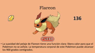 Flareon
• La suavidad del pelaje de Flareon tiene una función clara: libera calor para que el
Pokémon no se asfixie. La temperatura corporal de este Pokémon puede alcanzar
los 900 grados centígrados.
 
