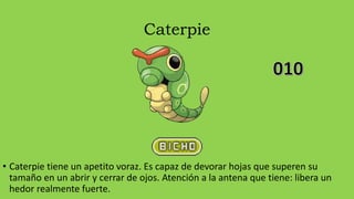 Caterpie
• Caterpie tiene un apetito voraz. Es capaz de devorar hojas que superen su
tamaño en un abrir y cerrar de ojos. Atención a la antena que tiene: libera un
hedor realmente fuerte.
 