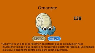 Omanyte
• Omanyte es uno de esos Pokémon ancestrales que se extinguieron hace
muchísimo tiempo y que la gente ha recuperado a partir de fósiles. Si un enemigo
le ataca, se esconderá dentro de la dura concha que tiene.
 